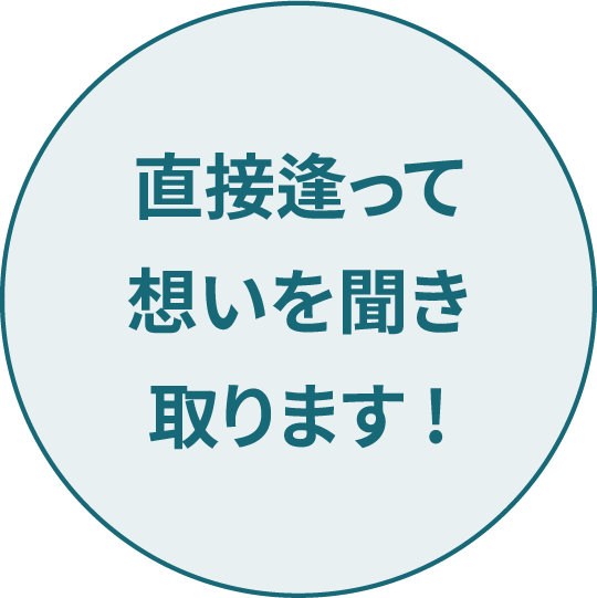 直接逢って想いを聞き取ります